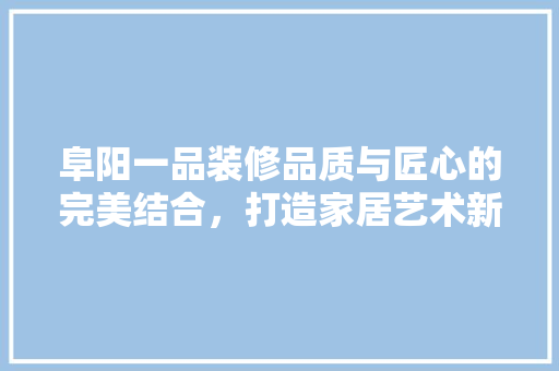 阜阳一品装修品质与匠心的完美结合，打造家居艺术新境界