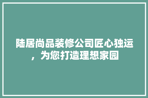 陆居尚品装修公司匠心独运，为您打造理想家园