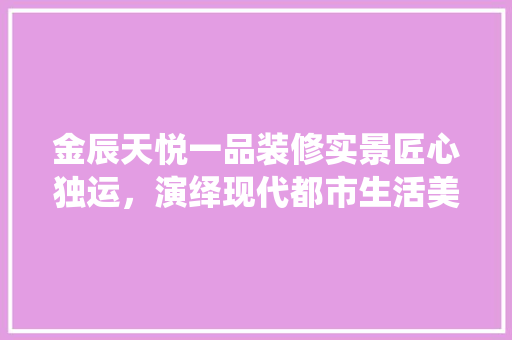 金辰天悦一品装修实景匠心独运，演绎现代都市生活美学