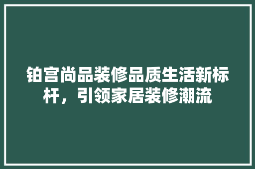 铂宫尚品装修品质生活新标杆，引领家居装修潮流