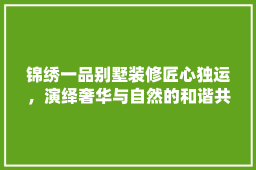 锦绣一品别墅装修匠心独运，演绎奢华与自然的和谐共鸣