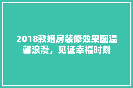 2018款婚房装修效果图温馨浪漫，见证幸福时刻