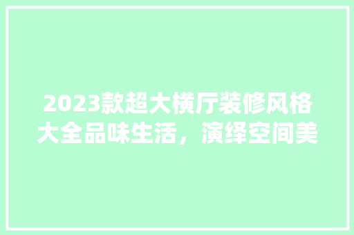 2023款超大横厅装修风格大全品味生活，演绎空间美学