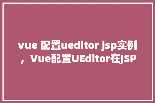 vue 配置ueditor jsp实例,Vue配置UEditor在JSP实例中的实现步骤