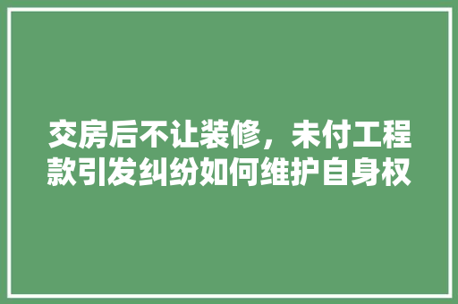 交房后不让装修，未付工程款引发纠纷如何维护自身权益