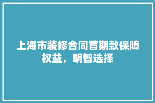 上海市装修合同首期款保障权益，明智选择