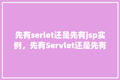 先有serlet还是先有jsp实例,先有Servlet还是先有JSP实例介绍JavaWeb开发中的先后顺序之谜