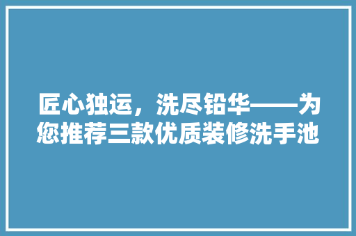 匠心独运，洗尽铅华——为您推荐三款优质装修洗手池