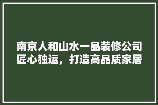 南京人和山水一品装修公司匠心独运，打造高品质家居环境