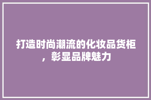 打造时尚潮流的化妆品货柜，彰显品牌魅力