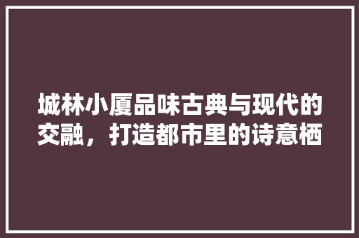 城林小厦品味古典与现代的交融，打造都市里的诗意栖居