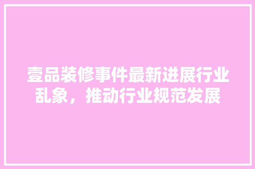 壹品装修事件最新进展行业乱象，推动行业规范发展
