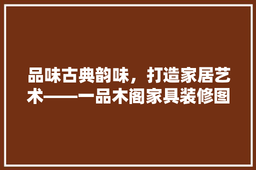 品味古典韵味，打造家居艺术——一品木阁家具装修图鉴赏