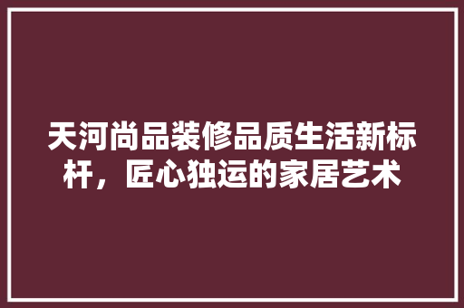 天河尚品装修品质生活新标杆，匠心独运的家居艺术