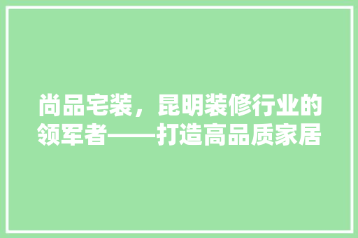 尚品宅装，昆明装修行业的领军者——打造高品质家居生活