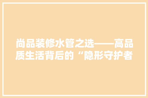 尚品装修水管之选——高品质生活背后的“隐形守护者”