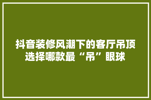 抖音装修风潮下的客厅吊顶选择哪款最“吊”眼球