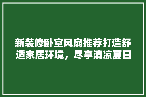 新装修卧室风扇推荐打造舒适家居环境，尽享清凉夏日