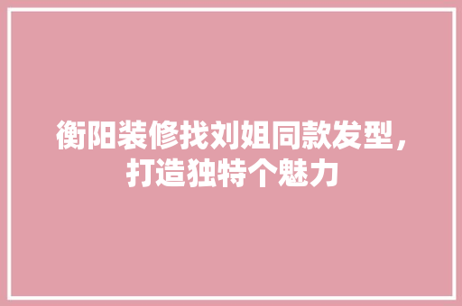 衡阳装修找刘姐同款发型，打造独特个魅力