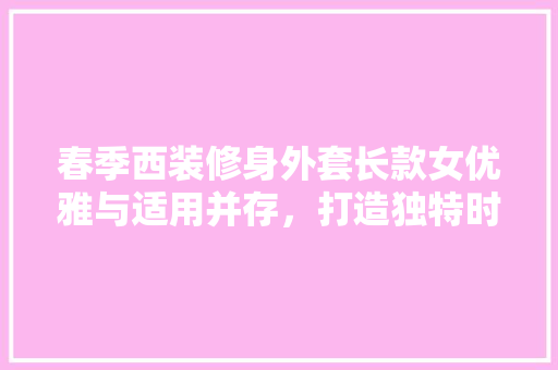 春季西装修身外套长款女优雅与适用并存，打造独特时尚风格