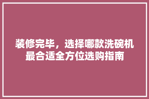 装修完毕，选择哪款洗碗机最合适全方位选购指南
