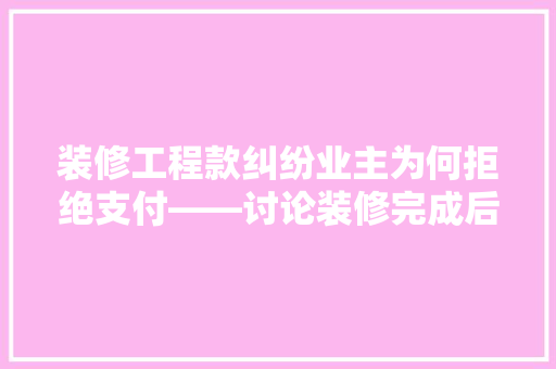 装修工程款纠纷业主为何拒绝支付——讨论装修完成后业主不付工程款的原因及对策