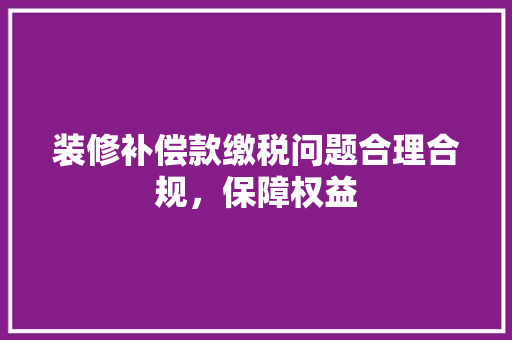 装修补偿款缴税问题合理合规，保障权益
