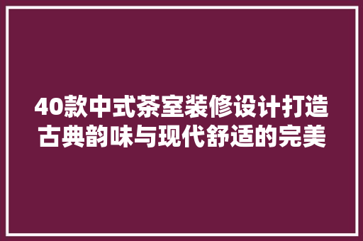 40款中式茶室装修设计打造古典韵味与现代舒适的完美融合