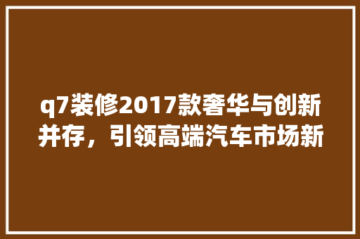 q7装修2017款奢华与创新并存，引领高端汽车市场新潮流