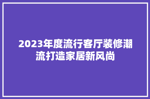 2023年度流行客厅装修潮流打造家居新风尚