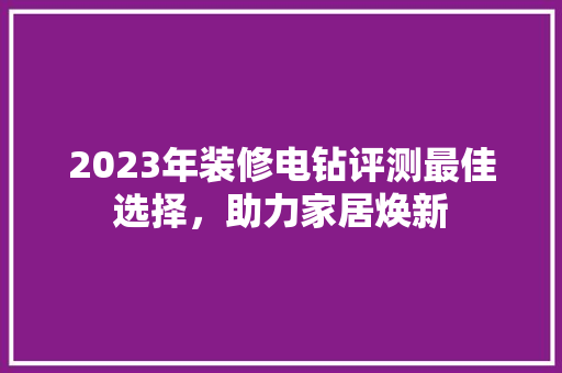 2023年装修电钻评测最佳选择，助力家居焕新