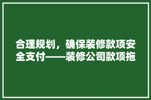 合理规划，确保装修款项安全支付——装修公司款项拖付步骤