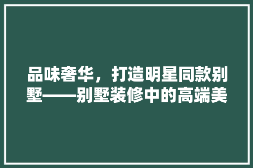 品味奢华，打造明星同款别墅——别墅装修中的高端美学