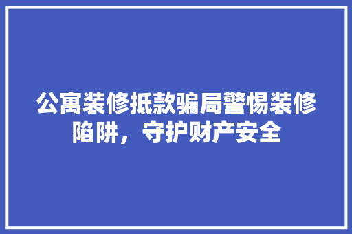 公寓装修抵款骗局警惕装修陷阱，守护财产安全