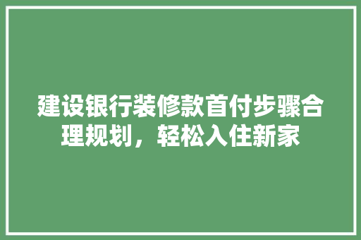 建设银行装修款首付步骤合理规划，轻松入住新家