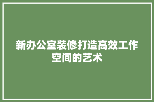 新办公室装修打造高效工作空间的艺术