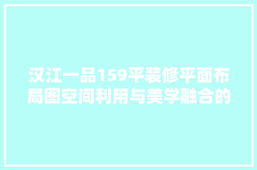 汉江一品159平装修平面布局图空间利用与美学融合的艺术
