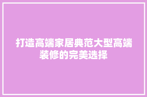 打造高端家居典范大型高端装修的完美选择