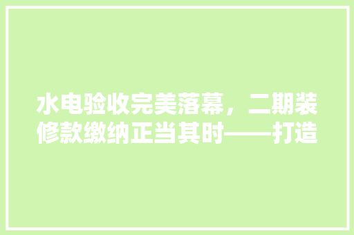 水电验收完美落幕，二期装修款缴纳正当其时——打造温馨家园的坚实一步