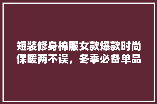 短装修身棉服女款爆款时尚保暖两不误，冬季必备单品