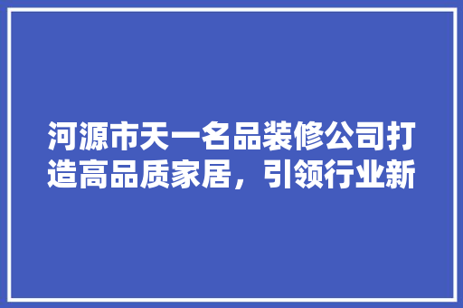 河源市天一名品装修公司打造高品质家居，引领行业新风尚
