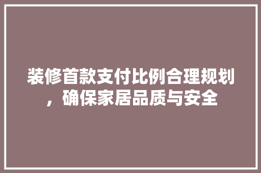 装修首款支付比例合理规划，确保家居品质与安全
