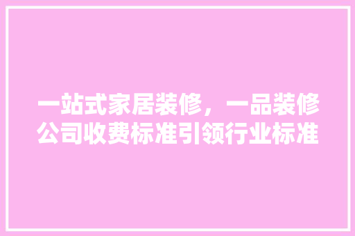 一站式家居装修，一品装修公司收费标准引领行业标准