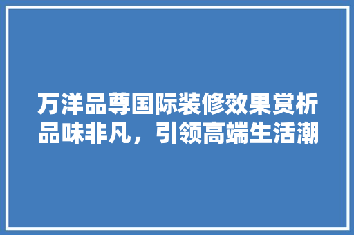 万洋品尊国际装修效果赏析品味非凡，引领高端生活潮流