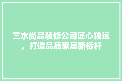 三水尚品装修公司匠心独运，打造品质家居新标杆