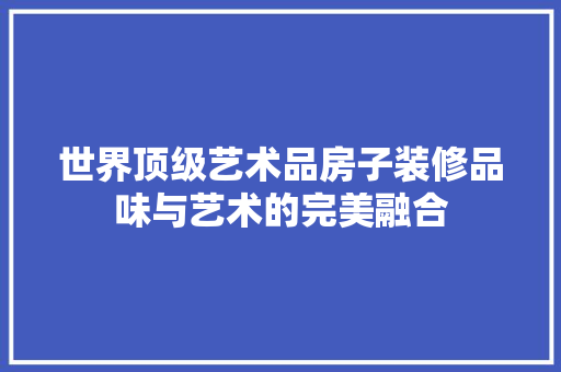 世界顶级艺术品房子装修品味与艺术的完美融合