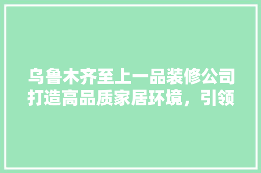 乌鲁木齐至上一品装修公司打造高品质家居环境，引领装修行业新风尚