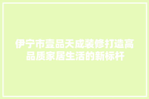 伊宁市壹品天成装修打造高品质家居生活的新标杆