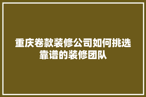 重庆卷款装修公司如何挑选靠谱的装修团队