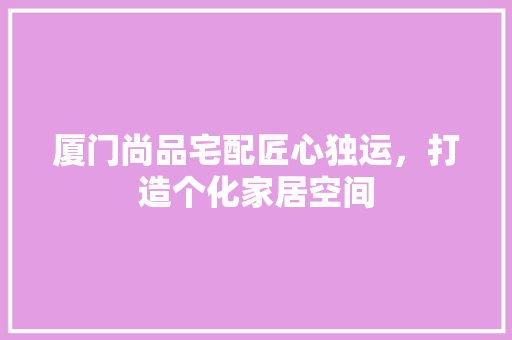 厦门尚品宅配匠心独运，打造个化家居空间